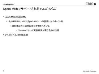 © 2016 IBM Corporation7
Spark Mllibでサポートされるアルゴリズム
 Spark MllibとSparkML
 SparkMLlibはMllibとSparkmlの２つの実装に分かれている
• 現在は双方に個別の実装がなされている
• Versionによって実装状況が異なるので注意
 アルゴリズムは別紙説明
 