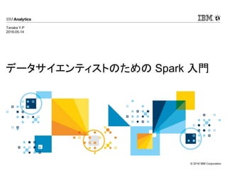 © 2016 IBM Corporation
データサイエンティストのための Spark 入門
Tanaka Y.P
2016-05-14
 