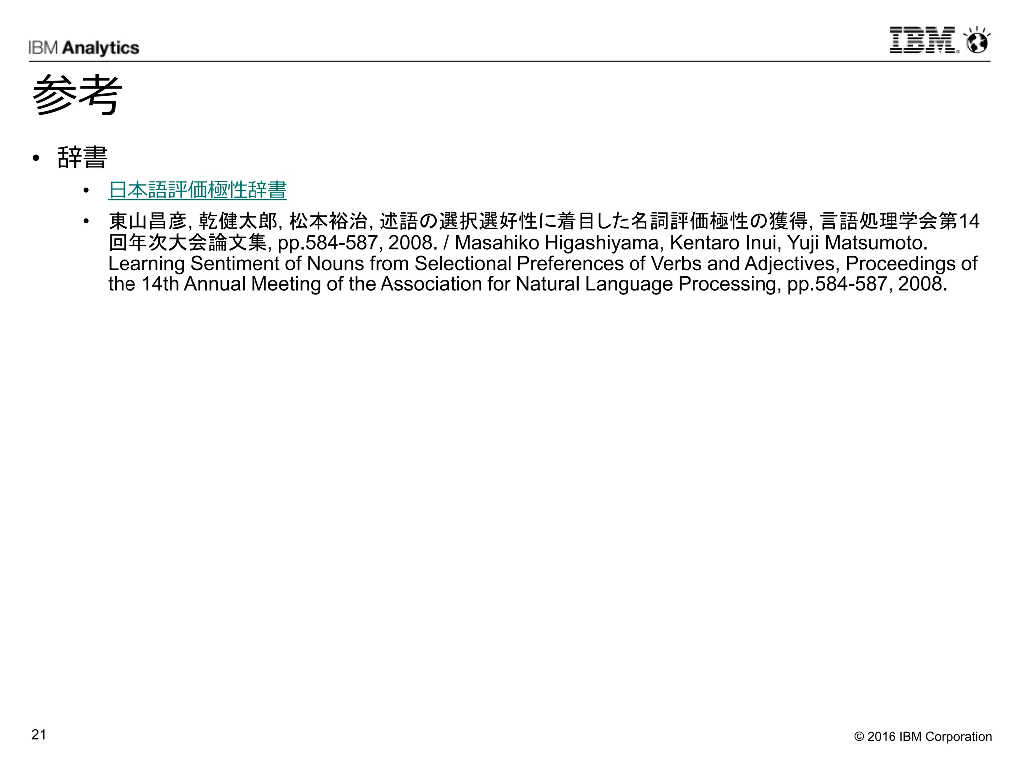 © 2016 IBM Corporation21
参考
• 辞書
• 日本語評価極性辞書
• 東山昌彦, 乾健太郎, 松本裕治, 述語の選択選好性に着目した名詞評価極性の獲得, 言語処理学会第14
回年次大会論文集, pp.584-587, 2008. / Masahiko Higashiyama, Kentaro Inui, Yuji Matsumoto.
Learning Sentiment of Nouns from Selectional Preferences of Verbs and Adjectives, Proceedings of
the 14th Annual Meeting of the Association for Natural Language Processing, pp.584-587, 2008.
 