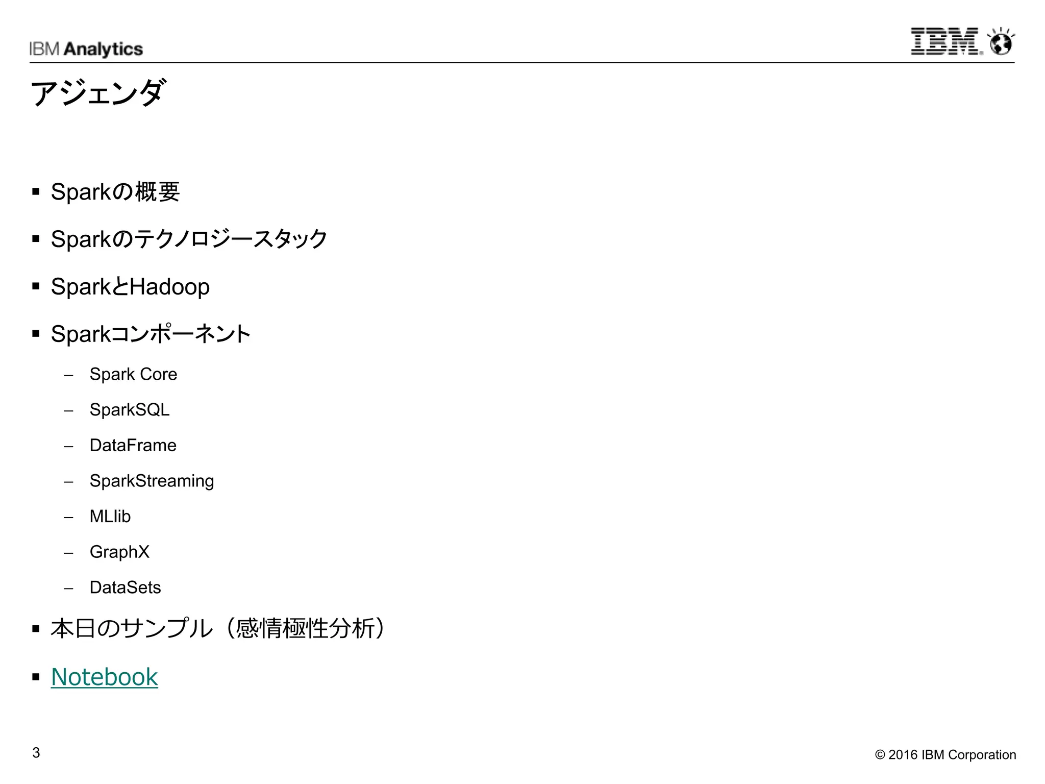 © 2016 IBM Corporation3
アジェンダ
 Sparkの概要
 Sparkのテクノロジースタック
 SparkとHadoop
 Sparkコンポーネント
 Spark Core
 SparkSQL
 DataFrame
 SparkStreaming
 MLlib
 GraphX
 DataSets
 本日のサンプル（感情極性分析）
 Notebook
 