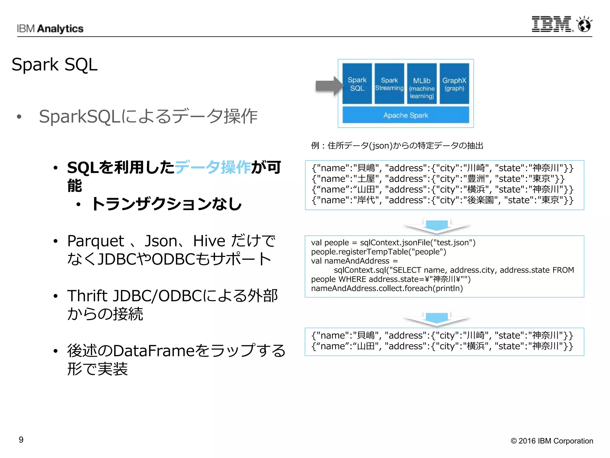 © 2016 IBM Corporation9
• SQLを利用したデータ操作が可
能
• トランザクションなし
• Parquet 、Json、Hive だけで
なくJDBCやODBCもサポート
• Thrift JDBC/ODBCによる外部
からの接続
• 後述のDataFrameをラップする
形で実装
{"name":"貝嶋", "address":{"city":"川崎", "state":"神奈川"}}
{"name":"土屋", "address":{"city":"豊洲", "state":"東京"}}
{“name”:“山田", "address":{"city":"横浜", "state":"神奈川"}}
{"name":"岸代", "address":{"city":"後楽園", "state":"東京"}}
val people = sqlContext.jsonFile("test.json")
people.registerTempTable("people")
val nameAndAddress =
sqlContext.sql("SELECT name, address.city, address.state FROM
people WHERE address.state="神奈川"")
nameAndAddress.collect.foreach(println)
{"name":"貝嶋", "address":{"city":"川崎", "state":"神奈川"}}
{“name”:“山田", "address":{"city":"横浜", "state":"神奈川"}}
例：住所データ(json)からの特定データの抽出
• SparkSQLによるデータ操作
Spark SQL
 