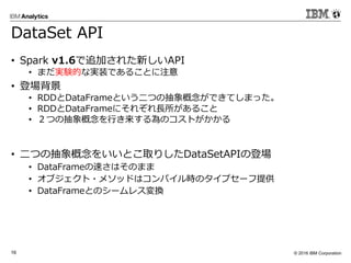 © 2016 IBM Corporation16
DataSet API
• Spark v1.6で追加された新しいAPI
• まだ実験的な実装であることに注意
• 登場背景
• RDDとDataFrameという二つの抽象概念ができてしまった。
• RDDとDataFrameにそれぞれ長所があること
• ２つの抽象概念を行き来する為のコストがかかる
• 二つの抽象概念をいいとこ取りしたDataSetAPIの登場
• DataFrameの速さはそのまま
• オブジェクト・メソッドはコンパイル時のタイプセーフ提供
• DataFrameとのシームレス変換
 