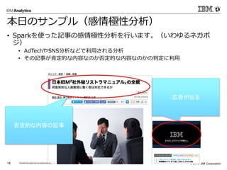 © 2016 IBM Corporation18
本日のサンプル（感情極性分析）
• Sparkを使った記事の感情極性分析を行います。（いわゆるネガポ
ジ）
• AdTechやSNS分析などで利用される分析
• その記事が肯定的な内容なのか否定的な内容なのかの判定に利用
否定的な内容の記事
広告が出る
 