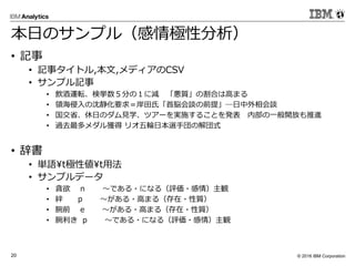 © 2016 IBM Corporation20
本日のサンプル（感情極性分析）
• 記事
• 記事タイトル,本文,メディアのCSV
• サンプル記事
• 飲酒運転、検挙数５分の１に減 「悪質」の割合は高まる
• 領海侵入の沈静化要求＝岸田氏「首脳会談の前提」―日中外相会談
• 国交省、休日のダム見学、ツアーを実施することを発表 内部の一般開放も推進
• 過去最多メダル獲得 リオ五輪日本選手団の解団式
• 辞書
• 単語¥t極性値t用法
• サンプルデータ
• 貪欲 n 〜である・になる（評価・感情）主観
• 絆 p 〜がある・高まる（存在・性質）
• 腕前 e 〜がある・高まる（存在・性質）
• 腕利き p 〜である・になる（評価・感情）主観
 
