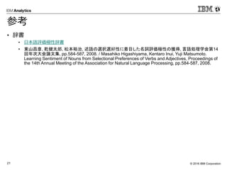 © 2016 IBM Corporation21
参考
• 辞書
• 日本語評価極性辞書
• 東山昌彦, 乾健太郎, 松本裕治, 述語の選択選好性に着目した名詞評価極性の獲得, 言語処理学会第14
回年次大会論文集, pp.584-587, 2008. / Masahiko Higashiyama, Kentaro Inui, Yuji Matsumoto.
Learning Sentiment of Nouns from Selectional Preferences of Verbs and Adjectives, Proceedings of
the 14th Annual Meeting of the Association for Natural Language Processing, pp.584-587, 2008.
 