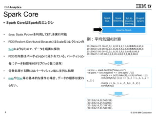 © 2016 IBM Corporation8
• Java, Scala, Pythonを利用してETLを実行可能
• RDD(Reslient Distributed Datasets)はScalaのコレクションの
Seqのようなもので、データを順番に保持
• RDDの内部はパーティションに分かれている。パーティション
毎にデータを保持(HDFSブロック数に依存)
• 分散処理する際にはパーティション毎に並列に処理
• mapやfilter等の基本的な操作の場合、データの順序は変わ
らない。
val csv = spark.textFile("tokyo.csv")
val pairs = csv.map(line => (line.split(",")))
.map(x => (x(0).take(8), (x(4).toFloat, 1)))
.reduceByKey( (x,y) => (x._1 + y._1, x._2 +
y._2) )
.map(x => (x._1, x._2._1/x._2._2) )
.sortByKey()
 Spark CoreはSparkのエンジン
Spark Core
20150614 22:00:00,0,1,8,20.9,8,3.0,8,南南西,8,85,8
20150614 23:00:00,0,1,8,20.9,8,2.6,8,南南西,8,86,8
20150615 00:00:00,0,1,8,20.5,8,1.0,8,南,8,86,8
20150615 1:00:00,0,1,8,20.4,8,0.7,8,南,8,88,8
(2015/6/14,22.565218)
(2015/6/15,24.550001)
(2015/6/16,23.358332)
(2015/6/17,21.583334)
例：平均気温の計算
 