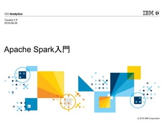 © 2016 IBM Corporation
Apache Spark入門
Tanaka Y.P
2016-08-26
 