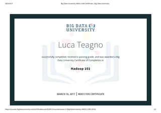 16/3/2017 Big Data University BD0111EN Certiﬁcate | Big Data University
https://courses.bigdatauniversity.com/certiﬁcates/user/618012/course/course-v1:BigDataUniversity+BD0111EN+2016 1/2
Luca Teagno
successfully completed, received a passing grade, and was awarded a Big
Data University Certiﬁcate of Completion in
Hadoop 101
MARCH 16, 2017 | BD0111EN CERTIFICATE
 