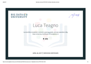 28/4/2017 Big Data University RP0101EN Certificate | Big Data University
https://courses.bigdatauniversity.com/certificates/user/618012/course/course­v1:BigDataUniversity+RP0101EN+2016 1/2
Luca Teagno
successfully completed, received a passing grade, and was awarded a Big
Data University Certiﬁcate of Completion in
R 101
APRIL 28, 2017 | RP0101EN CERTIFICATE
 
