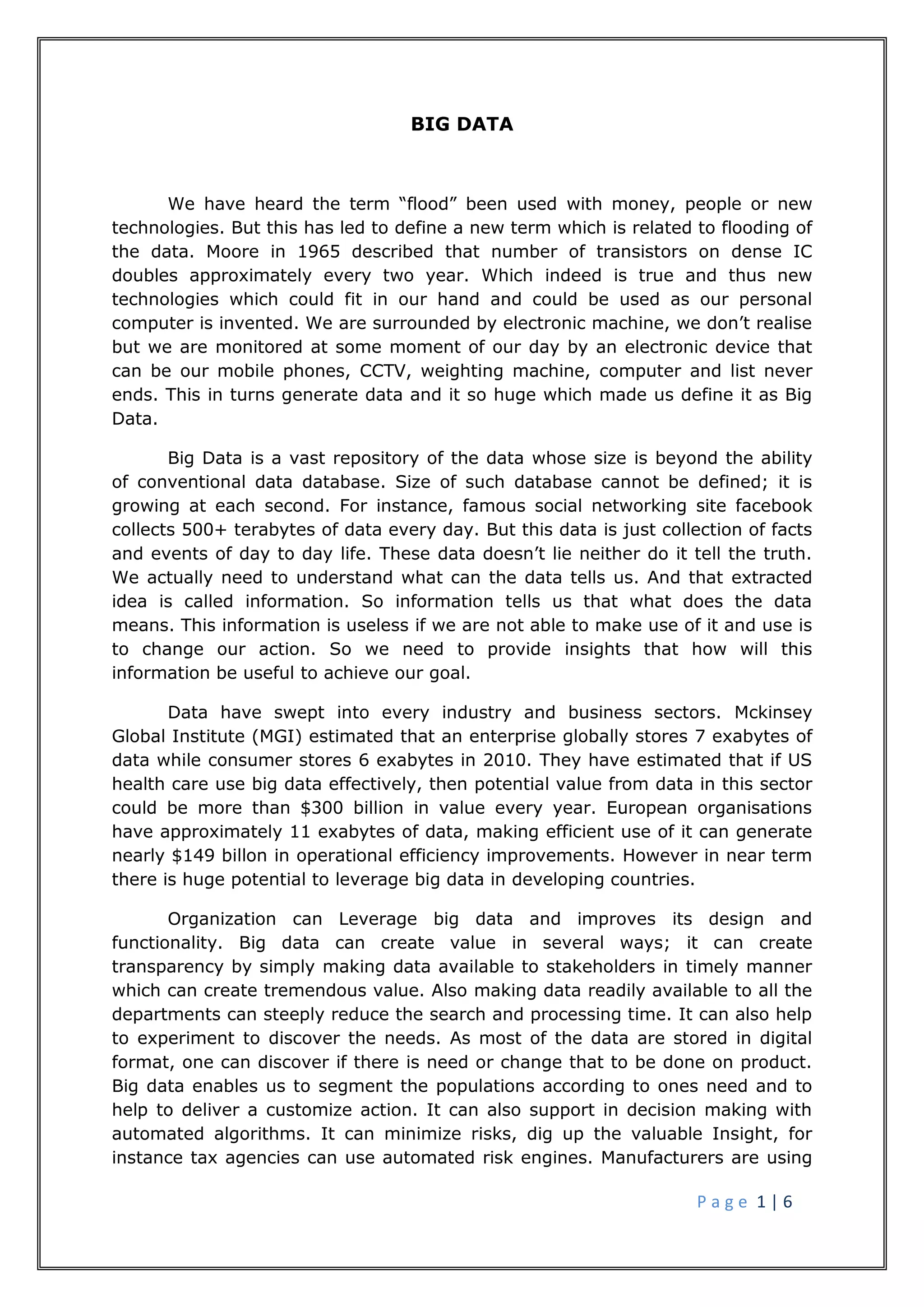 P a g e 1 | 6
BIG DATA
We have heard the term “flood” been used with money, people or new
technologies. But this has led to define a new term which is related to flooding of
the data. Moore in 1965 described that number of transistors on dense IC
doubles approximately every two year. Which indeed is true and thus new
technologies which could fit in our hand and could be used as our personal
computer is invented. We are surrounded by electronic machine, we don’t realise
but we are monitored at some moment of our day by an electronic device that
can be our mobile phones, CCTV, weighting machine, computer and list never
ends. This in turns generate data and it so huge which made us define it as Big
Data.
Big Data is a vast repository of the data whose size is beyond the ability
of conventional data database. Size of such database cannot be defined; it is
growing at each second. For instance, famous social networking site facebook
collects 500+ terabytes of data every day. But this data is just collection of facts
and events of day to day life. These data doesn’t lie neither do it tell the truth.
We actually need to understand what can the data tells us. And that extracted
idea is called information. So information tells us that what does the data
means. This information is useless if we are not able to make use of it and use is
to change our action. So we need to provide insights that how will this
information be useful to achieve our goal.
Data have swept into every industry and business sectors. Mckinsey
Global Institute (MGI) estimated that an enterprise globally stores 7 exabytes of
data while consumer stores 6 exabytes in 2010. They have estimated that if US
health care use big data effectively, then potential value from data in this sector
could be more than $300 billion in value every year. European organisations
have approximately 11 exabytes of data, making efficient use of it can generate
nearly $149 billon in operational efficiency improvements. However in near term
there is huge potential to leverage big data in developing countries.
Organization can Leverage big data and improves its design and
functionality. Big data can create value in several ways; it can create
transparency by simply making data available to stakeholders in timely manner
which can create tremendous value. Also making data readily available to all the
departments can steeply reduce the search and processing time. It can also help
to experiment to discover the needs. As most of the data are stored in digital
format, one can discover if there is need or change that to be done on product.
Big data enables us to segment the populations according to ones need and to
help to deliver a customize action. It can also support in decision making with
automated algorithms. It can minimize risks, dig up the valuable Insight, for
instance tax agencies can use automated risk engines. Manufacturers are using
 