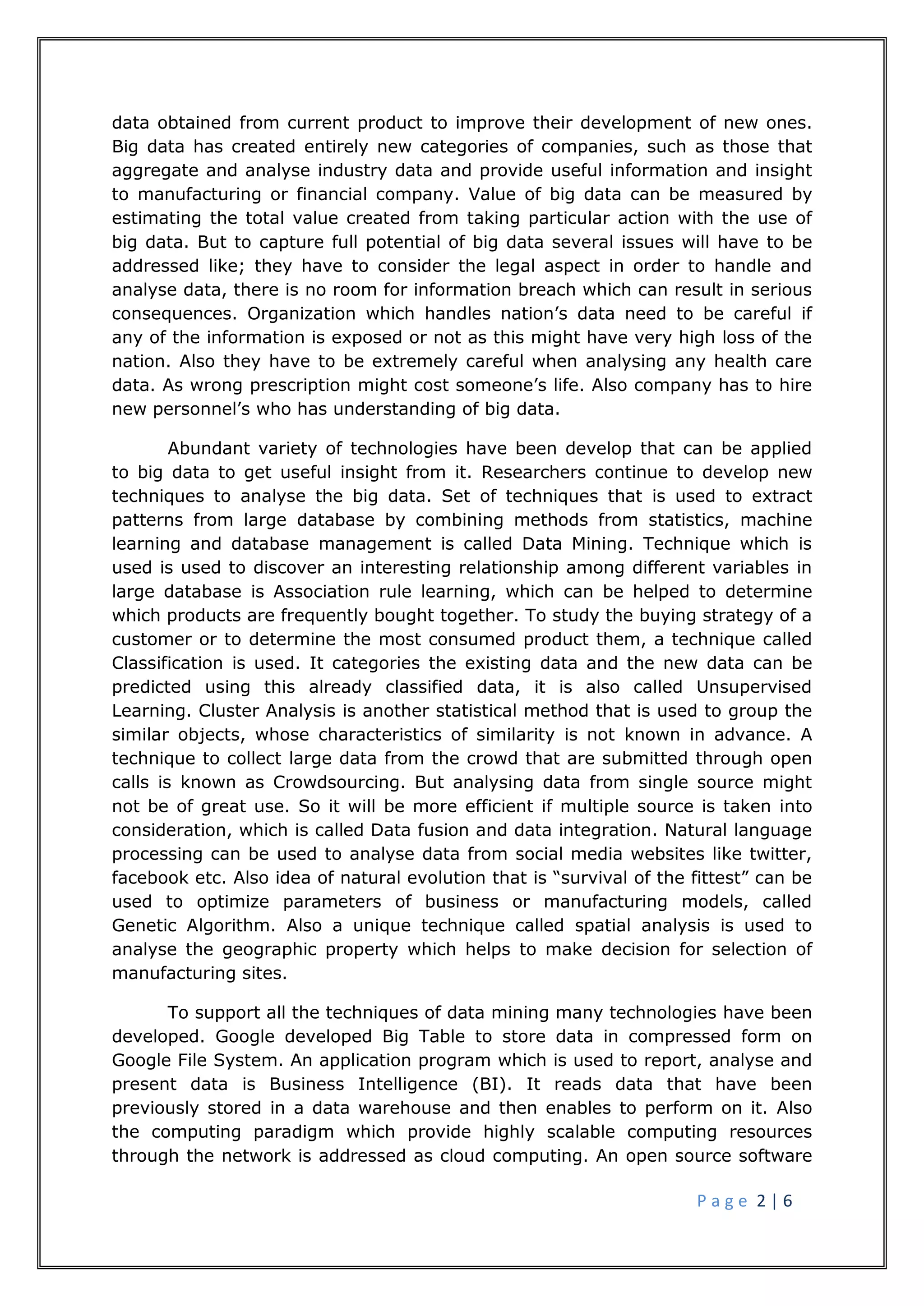 P a g e 2 | 6
data obtained from current product to improve their development of new ones.
Big data has created entirely new categories of companies, such as those that
aggregate and analyse industry data and provide useful information and insight
to manufacturing or financial company. Value of big data can be measured by
estimating the total value created from taking particular action with the use of
big data. But to capture full potential of big data several issues will have to be
addressed like; they have to consider the legal aspect in order to handle and
analyse data, there is no room for information breach which can result in serious
consequences. Organization which handles nation’s data need to be careful if
any of the information is exposed or not as this might have very high loss of the
nation. Also they have to be extremely careful when analysing any health care
data. As wrong prescription might cost someone’s life. Also company has to hire
new personnel’s who has understanding of big data.
Abundant variety of technologies have been develop that can be applied
to big data to get useful insight from it. Researchers continue to develop new
techniques to analyse the big data. Set of techniques that is used to extract
patterns from large database by combining methods from statistics, machine
learning and database management is called Data Mining. Technique which is
used is used to discover an interesting relationship among different variables in
large database is Association rule learning, which can be helped to determine
which products are frequently bought together. To study the buying strategy of a
customer or to determine the most consumed product them, a technique called
Classification is used. It categories the existing data and the new data can be
predicted using this already classified data, it is also called Unsupervised
Learning. Cluster Analysis is another statistical method that is used to group the
similar objects, whose characteristics of similarity is not known in advance. A
technique to collect large data from the crowd that are submitted through open
calls is known as Crowdsourcing. But analysing data from single source might
not be of great use. So it will be more efficient if multiple source is taken into
consideration, which is called Data fusion and data integration. Natural language
processing can be used to analyse data from social media websites like twitter,
facebook etc. Also idea of natural evolution that is “survival of the fittest” can be
used to optimize parameters of business or manufacturing models, called
Genetic Algorithm. Also a unique technique called spatial analysis is used to
analyse the geographic property which helps to make decision for selection of
manufacturing sites.
To support all the techniques of data mining many technologies have been
developed. Google developed Big Table to store data in compressed form on
Google File System. An application program which is used to report, analyse and
present data is Business Intelligence (BI). It reads data that have been
previously stored in a data warehouse and then enables to perform on it. Also
the computing paradigm which provide highly scalable computing resources
through the network is addressed as cloud computing. An open source software
 