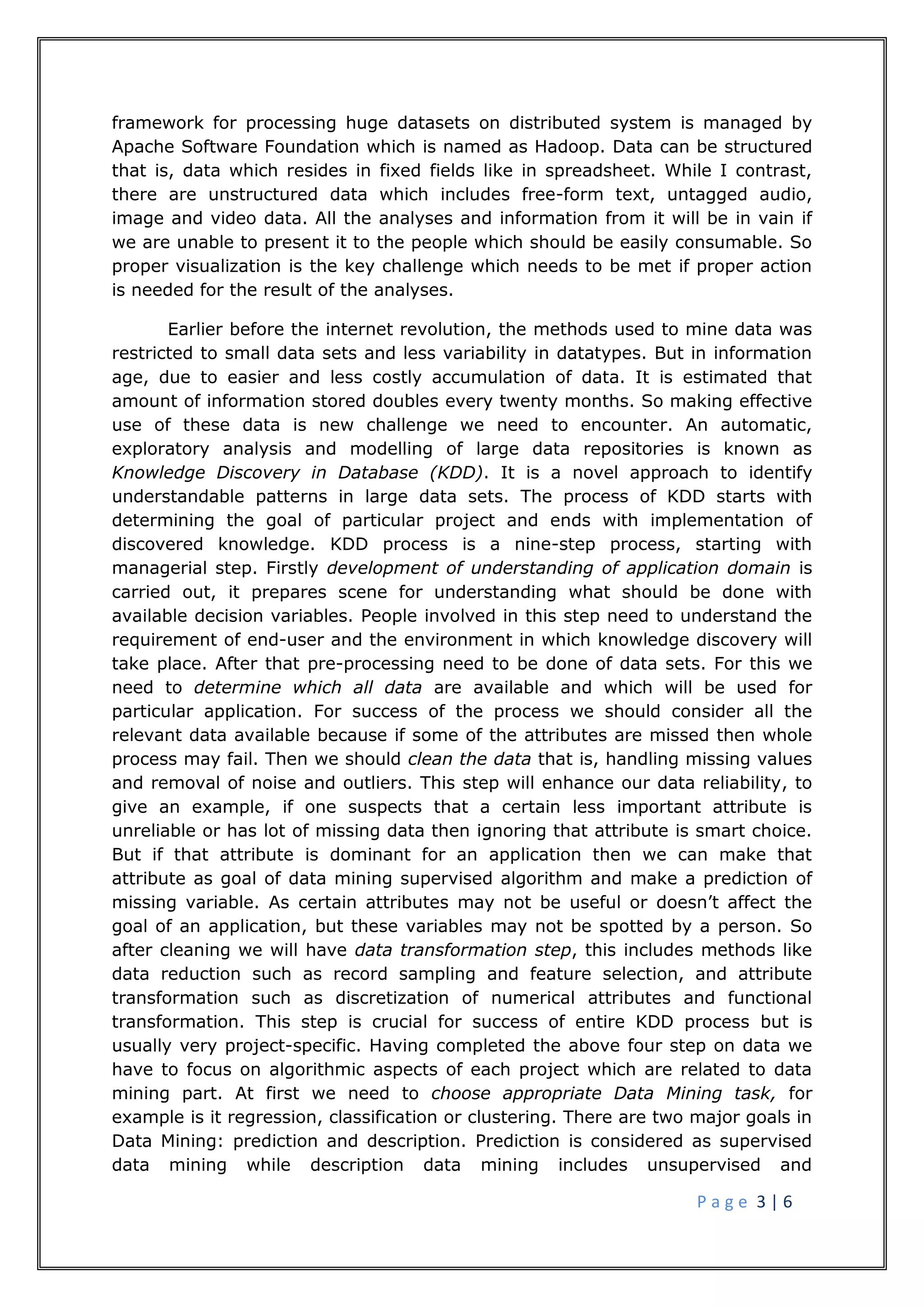 P a g e 3 | 6
framework for processing huge datasets on distributed system is managed by
Apache Software Foundation which is named as Hadoop. Data can be structured
that is, data which resides in fixed fields like in spreadsheet. While I contrast,
there are unstructured data which includes free-form text, untagged audio,
image and video data. All the analyses and information from it will be in vain if
we are unable to present it to the people which should be easily consumable. So
proper visualization is the key challenge which needs to be met if proper action
is needed for the result of the analyses.
Earlier before the internet revolution, the methods used to mine data was
restricted to small data sets and less variability in datatypes. But in information
age, due to easier and less costly accumulation of data. It is estimated that
amount of information stored doubles every twenty months. So making effective
use of these data is new challenge we need to encounter. An automatic,
exploratory analysis and modelling of large data repositories is known as
Knowledge Discovery in Database (KDD). It is a novel approach to identify
understandable patterns in large data sets. The process of KDD starts with
determining the goal of particular project and ends with implementation of
discovered knowledge. KDD process is a nine-step process, starting with
managerial step. Firstly development of understanding of application domain is
carried out, it prepares scene for understanding what should be done with
available decision variables. People involved in this step need to understand the
requirement of end-user and the environment in which knowledge discovery will
take place. After that pre-processing need to be done of data sets. For this we
need to determine which all data are available and which will be used for
particular application. For success of the process we should consider all the
relevant data available because if some of the attributes are missed then whole
process may fail. Then we should clean the data that is, handling missing values
and removal of noise and outliers. This step will enhance our data reliability, to
give an example, if one suspects that a certain less important attribute is
unreliable or has lot of missing data then ignoring that attribute is smart choice.
But if that attribute is dominant for an application then we can make that
attribute as goal of data mining supervised algorithm and make a prediction of
missing variable. As certain attributes may not be useful or doesn’t affect the
goal of an application, but these variables may not be spotted by a person. So
after cleaning we will have data transformation step, this includes methods like
data reduction such as record sampling and feature selection, and attribute
transformation such as discretization of numerical attributes and functional
transformation. This step is crucial for success of entire KDD process but is
usually very project-specific. Having completed the above four step on data we
have to focus on algorithmic aspects of each project which are related to data
mining part. At first we need to choose appropriate Data Mining task, for
example is it regression, classification or clustering. There are two major goals in
Data Mining: prediction and description. Prediction is considered as supervised
data mining while description data mining includes unsupervised and
 
