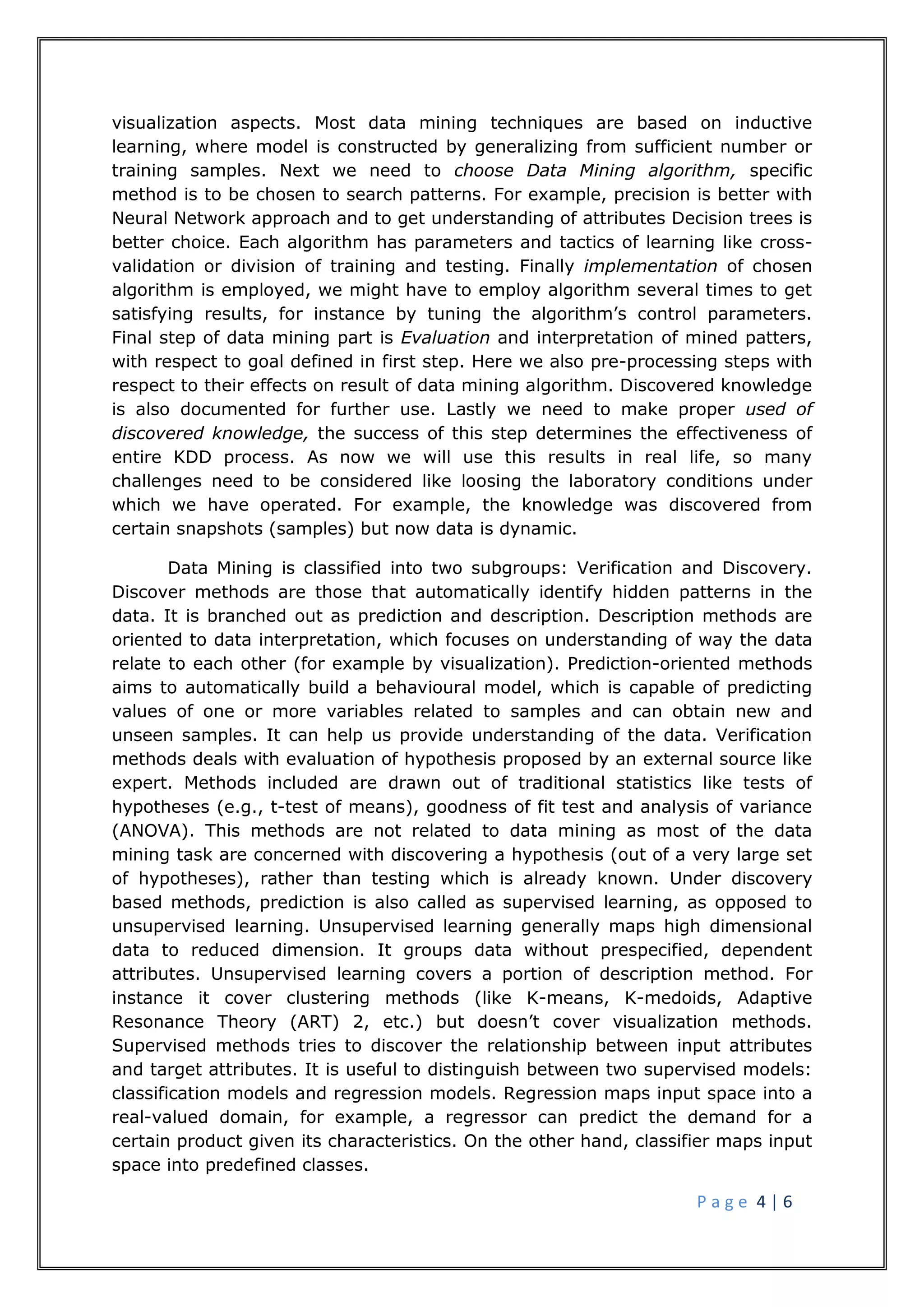 P a g e 4 | 6
visualization aspects. Most data mining techniques are based on inductive
learning, where model is constructed by generalizing from sufficient number or
training samples. Next we need to choose Data Mining algorithm, specific
method is to be chosen to search patterns. For example, precision is better with
Neural Network approach and to get understanding of attributes Decision trees is
better choice. Each algorithm has parameters and tactics of learning like cross-
validation or division of training and testing. Finally implementation of chosen
algorithm is employed, we might have to employ algorithm several times to get
satisfying results, for instance by tuning the algorithm’s control parameters.
Final step of data mining part is Evaluation and interpretation of mined patters,
with respect to goal defined in first step. Here we also pre-processing steps with
respect to their effects on result of data mining algorithm. Discovered knowledge
is also documented for further use. Lastly we need to make proper used of
discovered knowledge, the success of this step determines the effectiveness of
entire KDD process. As now we will use this results in real life, so many
challenges need to be considered like loosing the laboratory conditions under
which we have operated. For example, the knowledge was discovered from
certain snapshots (samples) but now data is dynamic.
Data Mining is classified into two subgroups: Verification and Discovery.
Discover methods are those that automatically identify hidden patterns in the
data. It is branched out as prediction and description. Description methods are
oriented to data interpretation, which focuses on understanding of way the data
relate to each other (for example by visualization). Prediction-oriented methods
aims to automatically build a behavioural model, which is capable of predicting
values of one or more variables related to samples and can obtain new and
unseen samples. It can help us provide understanding of the data. Verification
methods deals with evaluation of hypothesis proposed by an external source like
expert. Methods included are drawn out of traditional statistics like tests of
hypotheses (e.g., t-test of means), goodness of fit test and analysis of variance
(ANOVA). This methods are not related to data mining as most of the data
mining task are concerned with discovering a hypothesis (out of a very large set
of hypotheses), rather than testing which is already known. Under discovery
based methods, prediction is also called as supervised learning, as opposed to
unsupervised learning. Unsupervised learning generally maps high dimensional
data to reduced dimension. It groups data without prespecified, dependent
attributes. Unsupervised learning covers a portion of description method. For
instance it cover clustering methods (like K-means, K-medoids, Adaptive
Resonance Theory (ART) 2, etc.) but doesn’t cover visualization methods.
Supervised methods tries to discover the relationship between input attributes
and target attributes. It is useful to distinguish between two supervised models:
classification models and regression models. Regression maps input space into a
real-valued domain, for example, a regressor can predict the demand for a
certain product given its characteristics. On the other hand, classifier maps input
space into predefined classes.
 