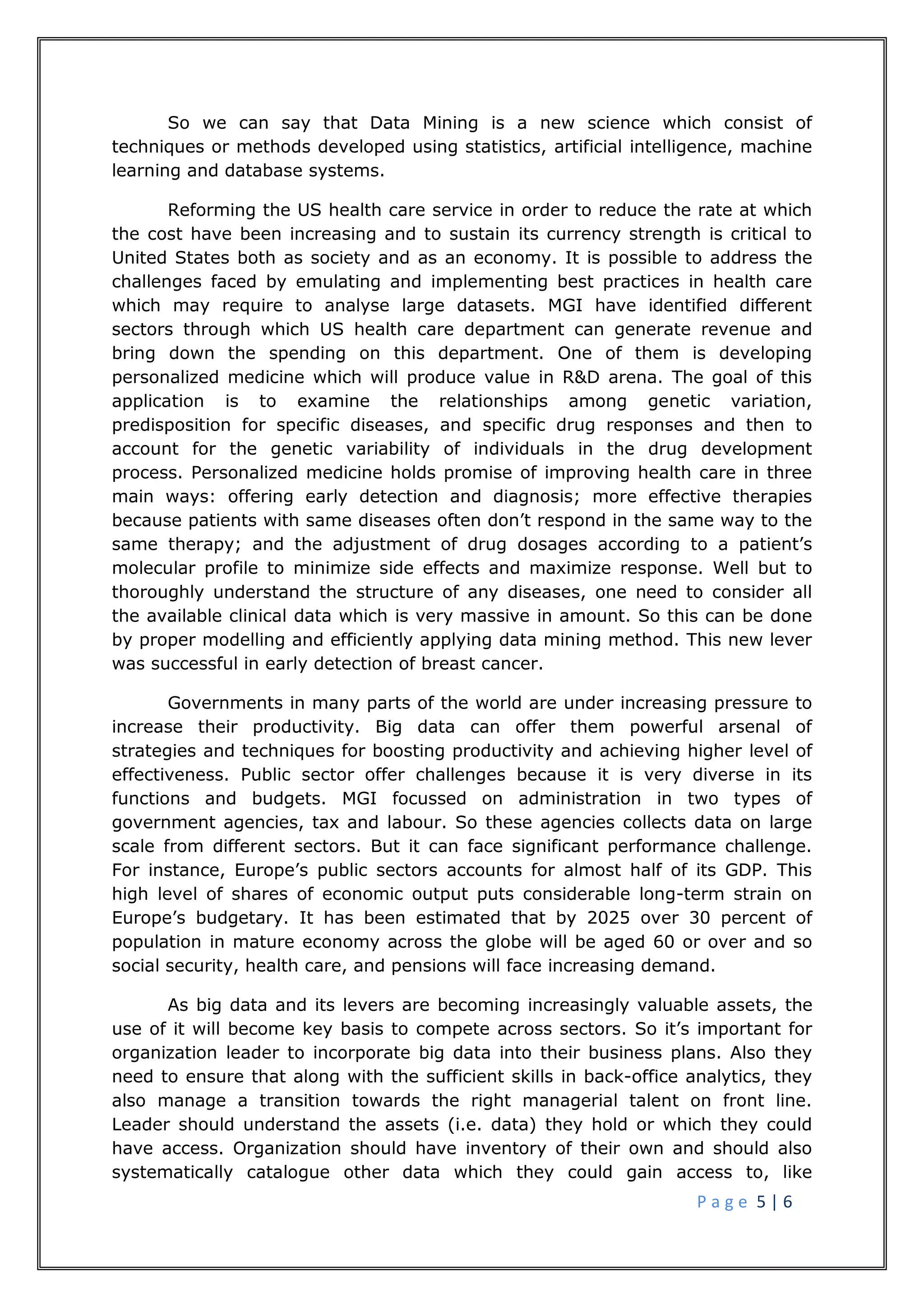 P a g e 5 | 6
So we can say that Data Mining is a new science which consist of
techniques or methods developed using statistics, artificial intelligence, machine
learning and database systems.
Reforming the US health care service in order to reduce the rate at which
the cost have been increasing and to sustain its currency strength is critical to
United States both as society and as an economy. It is possible to address the
challenges faced by emulating and implementing best practices in health care
which may require to analyse large datasets. MGI have identified different
sectors through which US health care department can generate revenue and
bring down the spending on this department. One of them is developing
personalized medicine which will produce value in R&D arena. The goal of this
application is to examine the relationships among genetic variation,
predisposition for specific diseases, and specific drug responses and then to
account for the genetic variability of individuals in the drug development
process. Personalized medicine holds promise of improving health care in three
main ways: offering early detection and diagnosis; more effective therapies
because patients with same diseases often don’t respond in the same way to the
same therapy; and the adjustment of drug dosages according to a patient’s
molecular profile to minimize side effects and maximize response. Well but to
thoroughly understand the structure of any diseases, one need to consider all
the available clinical data which is very massive in amount. So this can be done
by proper modelling and efficiently applying data mining method. This new lever
was successful in early detection of breast cancer.
Governments in many parts of the world are under increasing pressure to
increase their productivity. Big data can offer them powerful arsenal of
strategies and techniques for boosting productivity and achieving higher level of
effectiveness. Public sector offer challenges because it is very diverse in its
functions and budgets. MGI focussed on administration in two types of
government agencies, tax and labour. So these agencies collects data on large
scale from different sectors. But it can face significant performance challenge.
For instance, Europe’s public sectors accounts for almost half of its GDP. This
high level of shares of economic output puts considerable long-term strain on
Europe’s budgetary. It has been estimated that by 2025 over 30 percent of
population in mature economy across the globe will be aged 60 or over and so
social security, health care, and pensions will face increasing demand.
As big data and its levers are becoming increasingly valuable assets, the
use of it will become key basis to compete across sectors. So it’s important for
organization leader to incorporate big data into their business plans. Also they
need to ensure that along with the sufficient skills in back-office analytics, they
also manage a transition towards the right managerial talent on front line.
Leader should understand the assets (i.e. data) they hold or which they could
have access. Organization should have inventory of their own and should also
systematically catalogue other data which they could gain access to, like
 