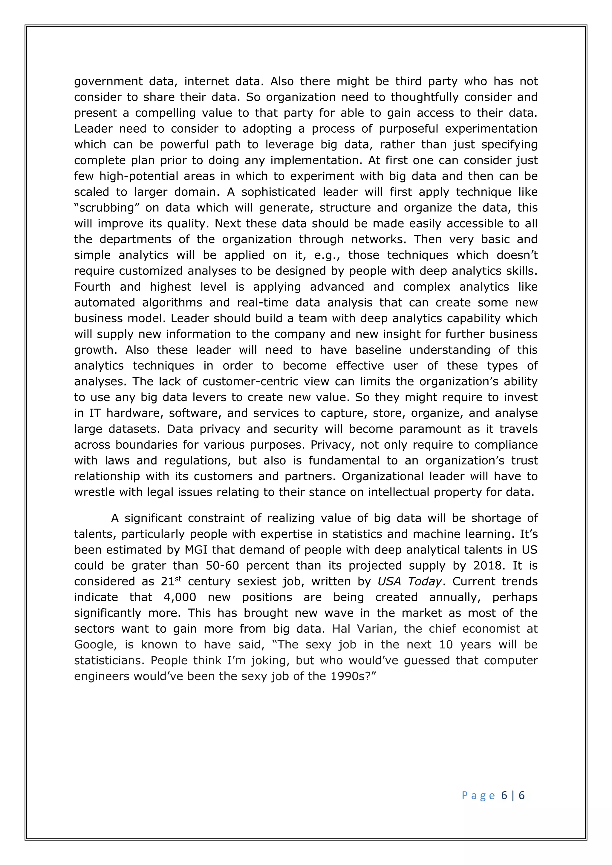 P a g e 6 | 6
government data, internet data. Also there might be third party who has not
consider to share their data. So organization need to thoughtfully consider and
present a compelling value to that party for able to gain access to their data.
Leader need to consider to adopting a process of purposeful experimentation
which can be powerful path to leverage big data, rather than just specifying
complete plan prior to doing any implementation. At first one can consider just
few high-potential areas in which to experiment with big data and then can be
scaled to larger domain. A sophisticated leader will first apply technique like
“scrubbing” on data which will generate, structure and organize the data, this
will improve its quality. Next these data should be made easily accessible to all
the departments of the organization through networks. Then very basic and
simple analytics will be applied on it, e.g., those techniques which doesn’t
require customized analyses to be designed by people with deep analytics skills.
Fourth and highest level is applying advanced and complex analytics like
automated algorithms and real-time data analysis that can create some new
business model. Leader should build a team with deep analytics capability which
will supply new information to the company and new insight for further business
growth. Also these leader will need to have baseline understanding of this
analytics techniques in order to become effective user of these types of
analyses. The lack of customer-centric view can limits the organization’s ability
to use any big data levers to create new value. So they might require to invest
in IT hardware, software, and services to capture, store, organize, and analyse
large datasets. Data privacy and security will become paramount as it travels
across boundaries for various purposes. Privacy, not only require to compliance
with laws and regulations, but also is fundamental to an organization’s trust
relationship with its customers and partners. Organizational leader will have to
wrestle with legal issues relating to their stance on intellectual property for data.
A significant constraint of realizing value of big data will be shortage of
talents, particularly people with expertise in statistics and machine learning. It’s
been estimated by MGI that demand of people with deep analytical talents in US
could be grater than 50-60 percent than its projected supply by 2018. It is
considered as 21st
century sexiest job, written by USA Today. Current trends
indicate that 4,000 new positions are being created annually, perhaps
significantly more. This has brought new wave in the market as most of the
sectors want to gain more from big data. Hal Varian, the chief economist at
Google, is known to have said, “The sexy job in the next 10 years will be
statisticians. People think I’m joking, but who would’ve guessed that computer
engineers would’ve been the sexy job of the 1990s?”
 