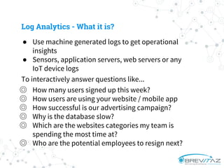 ● Use machine generated logs to get operational
insights
● Sensors, application servers, web servers or any
IoT device logs
To interactively answer questions like...
◎ How many users signed up this week?
◎ How users are using your website / mobile app
◎ How successful is our advertising campaign?
◎ Why is the database slow?
◎ Which are the websites categories my team is
spending the most time at?
◎ Who are the potential employees to resign next?
Log Analytics - What it is?
 