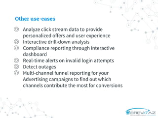 ◎ Analyze click stream data to provide
personalized offers and user experience
◎ Interactive drill-down analysis
◎ Compliance reporting through interactive
dashboard
◎ Real-time alerts on invalid login attempts
◎ Detect outages
◎ Multi-channel funnel reporting for your
Advertising campaigns to find out which
channels contribute the most for conversions
Other use-cases
 