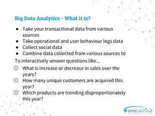 ● Take your transactional data from various
sources
● Take operational and user behaviour logs data
● Collect social data
● Combine data collected from various sources to
To interactively answer questions like...
◎ What is increase or decrease in sales over the
years?
◎ How many unique customers are acquired this
year?
◎ Which products are trending disproportionately
this year?
Big Data Analytics - What it is?
 