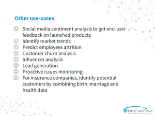 ◎ Social media sentiment analysis to get end-user
feedback on launched products
◎ Identify market trends
◎ Predict employees attrition
◎ Customer churn analysis
◎ Influencer analysis
◎ Lead generation
◎ Proactive issues monitoring
◎ For insurance companies, identify potential
customers by combining birth, marriage and
health data
Other use-cases
 