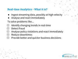 ● Ingest streaming data, possibly at high velocity
● Analyse and react immediately
To solve problems like...
◎ Identify changing trends in real-time
◎ Detect fraud
◎ Analyse policy violations and react immediately
◎ Reduce downtimes
◎ Provide better and quicker business decisions
Real-time Analytics - What it is?
 