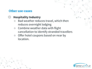 ◎ Hospitality Industry
○ Bad weather reduces travel, which then
reduces overnight lodging
○ Combine weather data with flight
cancellation to identify stranded travellers
○ Offer hotel coupons based on near by
location.
Other use-cases
 