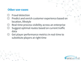 ◎ Fraud detection
◎ Predict and enrich customer experience based on
location, lifestyle
◎ Real-time process visibility across an enterprise
◎ Suggest optimal routes based on current traffic
data
◎ Get player performance metrics in real-time to
substitute players at right time
Other use-cases
 
