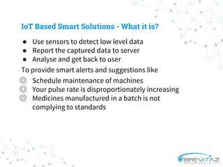 ● Use sensors to detect low level data
● Report the captured data to server
● Analyse and get back to user
To provide smart alerts and suggestions like
◎ Schedule maintenance of machines
◎ Your pulse rate is disproportionately increasing
◎ Medicines manufactured in a batch is not
complying to standards
IoT Based Smart Solutions - What it is?
 