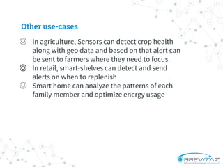 ◎ In agriculture, Sensors can detect crop health
along with geo data and based on that alert can
be sent to farmers where they need to focus
◎ In retail, smart-shelves can detect and send
alerts on when to replenish
◎ Smart home can analyze the patterns of each
family member and optimize energy usage
Other use-cases
 
