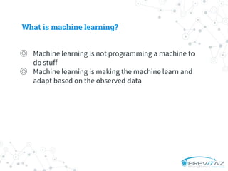 What is machine learning?
◎ Machine learning is not programming a machine to
do stuff
◎ Machine learning is making the machine learn and
adapt based on the observed data
 