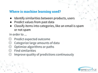 Where is machine learning used?
● Identify similarities between products, users
● Predict values from past data
● Classify items into categories, like an email is spam
or not spam
in order to ...
◎ Predict expected outcome
◎ Categorize large amounts of data
◎ Optimize algorithms or paths
◎ Find similarities
◎ Improve quality of predictions continuously
 