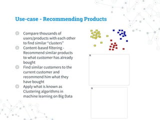 Use-case - Recommending Products
◎ Compare thousands of
users/products with each other
to find similar “clusters”
◎ Content-based filtering -
Recommend similar products
to what customer has already
bought
◎ Find similar customers to the
current customer and
recommend him what they
have bought
◎ Apply what is known as
Clustering algorithms in
machine learning on Big Data
 