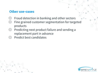 Other use-cases
◎ Fraud detection in banking and other sectors
◎ Fine grained customer segmentation for targeted
products
◎ Predicting next product failure and sending a
replacement part in advance
◎ Predict best candidates
 