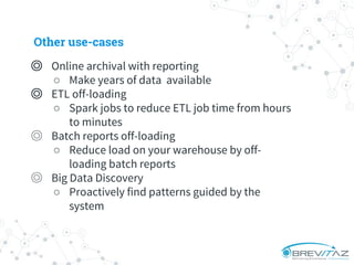 ◎ Online archival with reporting
○ Make years of data available
◎ ETL off-loading
○ Spark jobs to reduce ETL job time from hours
to minutes
◎ Batch reports off-loading
○ Reduce load on your warehouse by off-
loading batch reports
◎ Big Data Discovery
○ Proactively find patterns guided by the
system
Other use-cases
 