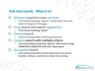 ◎ Relevance search in near real-time
○ Find results matching “iphone”. Please don’t show me
Iphone chargers in first page.
◎ Fuzzy search and search suggestions
○ Find results matching “iphne"
◎ Faceted search
○ Filters in amazon after searching a keyword
◎ Complex search with multiple criteria
○ Find me products matching “iphone” with in price range
30000 INR to 50000 INR and color “Space grey”
◎ Geo-spatial search
○ Find restaurants within 10 km radius from my current
location. And yes, I want to see closer ones on top.
Full-text search - What it is?
 