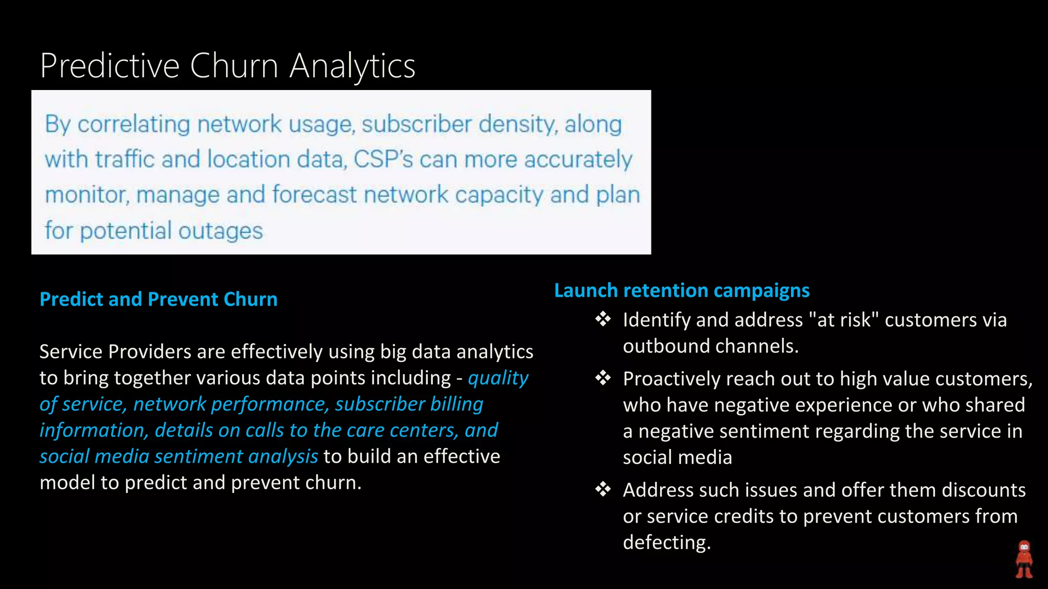 Predictive Churn Analytics
Predict and Prevent Churn
Service Providers are effectively using big data analytics
to bring together various data points including - quality
of service, network performance, subscriber billing
information, details on calls to the care centers, and
social media sentiment analysis to build an effective
model to predict and prevent churn.
Launch retention campaigns
 Identify and address "at risk" customers via
outbound channels.
 Proactively reach out to high value customers,
who have negative experience or who shared
a negative sentiment regarding the service in
social media
 Address such issues and offer them discounts
or service credits to prevent customers from
defecting.
 