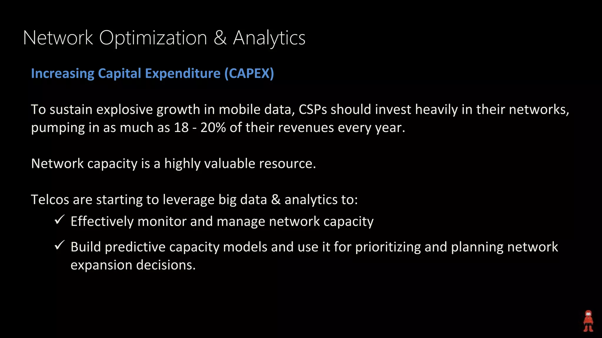 Network Optimization & Analytics
Increasing Capital Expenditure (CAPEX)
To sustain explosive growth in mobile data, CSPs should invest heavily in their networks,
pumping in as much as 18 - 20% of their revenues every year.
Network capacity is a highly valuable resource.
Telcos are starting to leverage big data & analytics to:
 Effectively monitor and manage network capacity
 Build predictive capacity models and use it for prioritizing and planning network
expansion decisions.
 