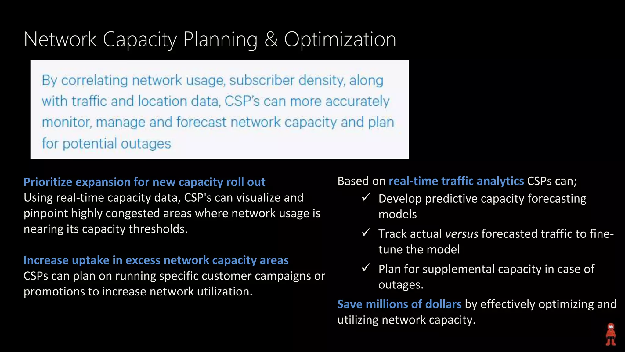 Network Capacity Planning & Optimization
Prioritize expansion for new capacity roll out
Using real-time capacity data, CSP's can visualize and
pinpoint highly congested areas where network usage is
nearing its capacity thresholds.
Increase uptake in excess network capacity areas
CSPs can plan on running specific customer campaigns or
promotions to increase network utilization.
Based on real-time traffic analytics CSPs can;
 Develop predictive capacity forecasting
models
 Track actual versus forecasted traffic to fine-
tune the model
 Plan for supplemental capacity in case of
outages.
Save millions of dollars by effectively optimizing and
utilizing network capacity.
 