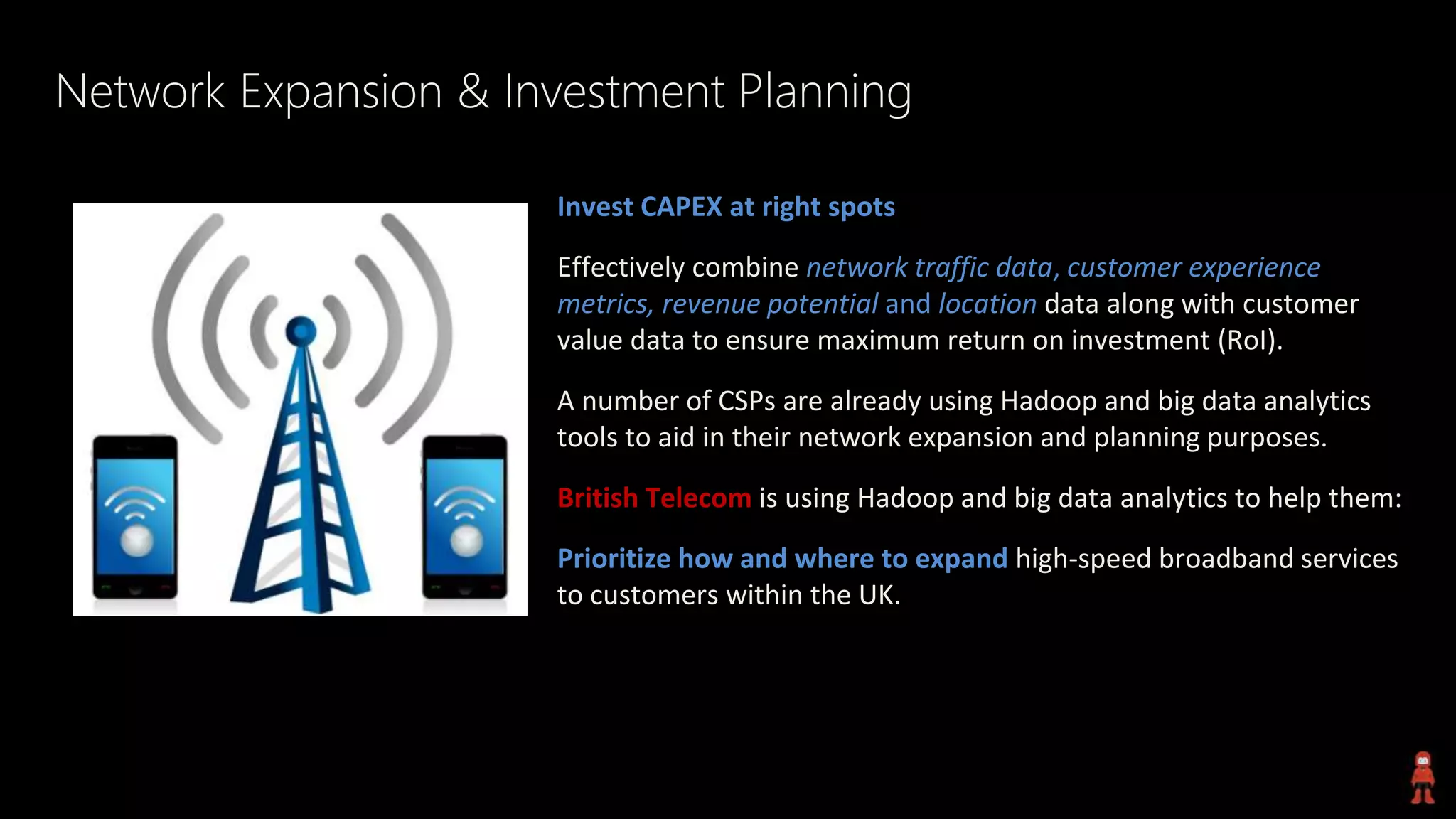 Network Expansion & Investment Planning
Invest CAPEX at right spots
Effectively combine network traffic data, customer experience
metrics, revenue potential and location data along with customer
value data to ensure maximum return on investment (RoI).
A number of CSPs are already using Hadoop and big data analytics
tools to aid in their network expansion and planning purposes.
British Telecom is using Hadoop and big data analytics to help them:
Prioritize how and where to expand high-speed broadband services
to customers within the UK.
 