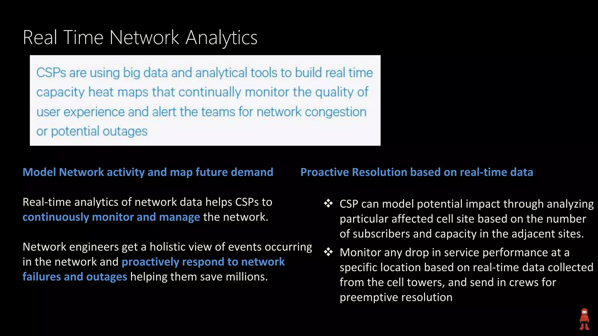 Real Time Network Analytics
Model Network activity and map future demand
Real-time analytics of network data helps CSPs to
continuously monitor and manage the network.
Network engineers get a holistic view of events occurring
in the network and proactively respond to network
failures and outages helping them save millions.
Proactive Resolution based on real-time data
 CSP can model potential impact through analyzing
particular affected cell site based on the number
of subscribers and capacity in the adjacent sites.
 Monitor any drop in service performance at a
specific location based on real-time data collected
from the cell towers, and send in crews for
preemptive resolution
 