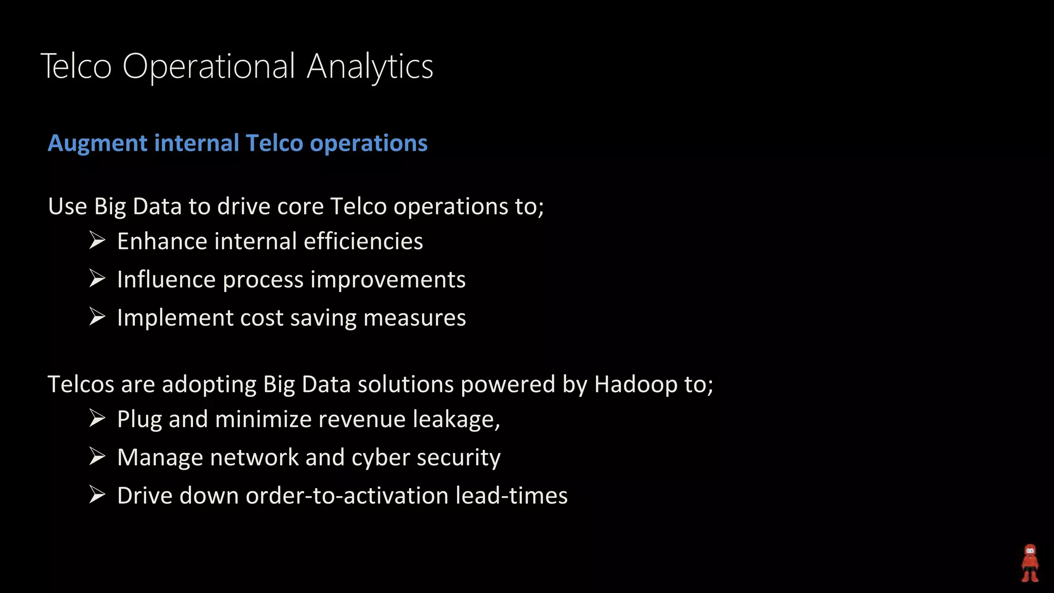 Telco Operational Analytics
Augment internal Telco operations
Use Big Data to drive core Telco operations to;
 Enhance internal efficiencies
 Influence process improvements
 Implement cost saving measures
Telcos are adopting Big Data solutions powered by Hadoop to;
 Plug and minimize revenue leakage,
 Manage network and cyber security
 Drive down order-to-activation lead-times
 