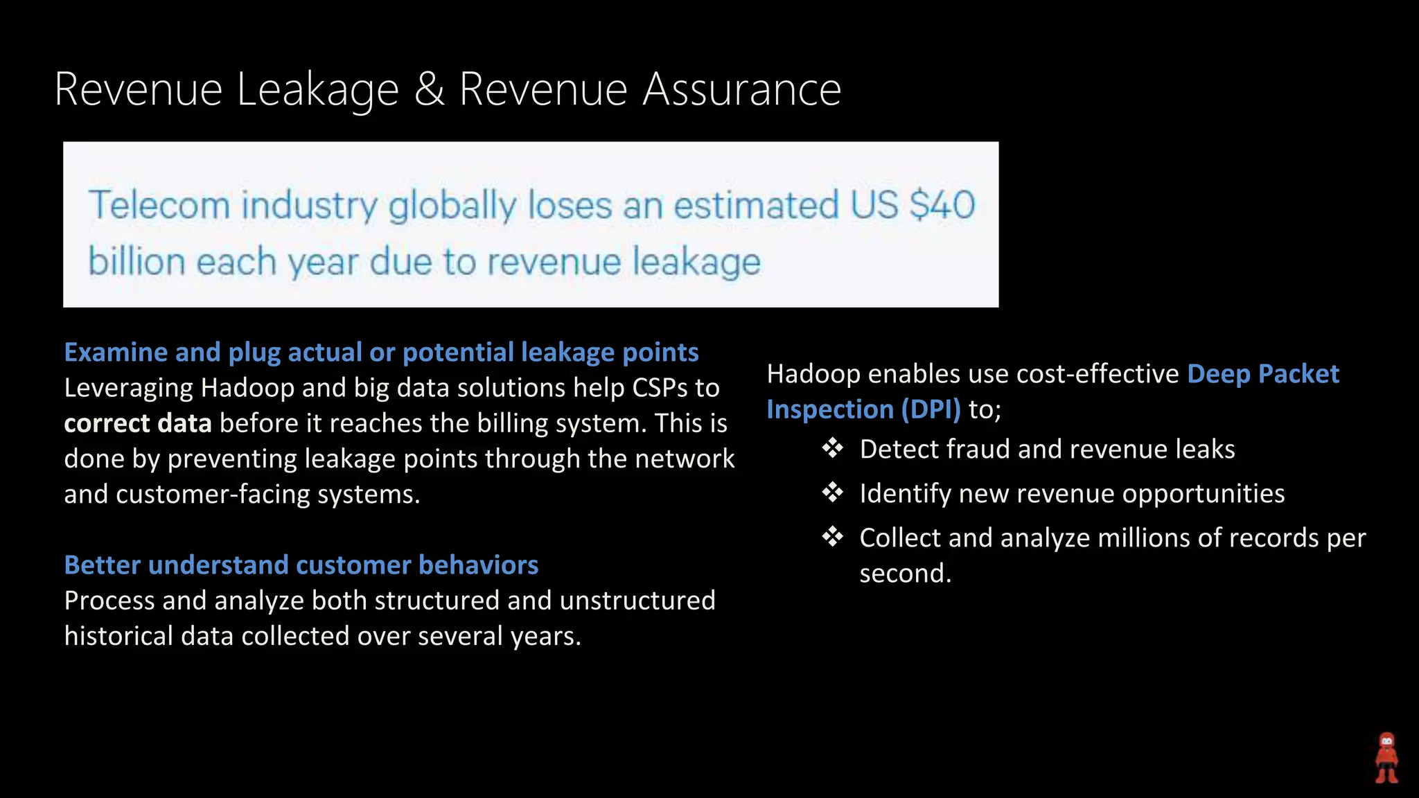 Revenue Leakage & Revenue Assurance
Examine and plug actual or potential leakage points
Leveraging Hadoop and big data solutions help CSPs to
correct data before it reaches the billing system. This is
done by preventing leakage points through the network
and customer-facing systems.
Better understand customer behaviors
Process and analyze both structured and unstructured
historical data collected over several years.
Hadoop enables use cost-effective Deep Packet
Inspection (DPI) to;
 Detect fraud and revenue leaks
 Identify new revenue opportunities
 Collect and analyze millions of records per
second.
 