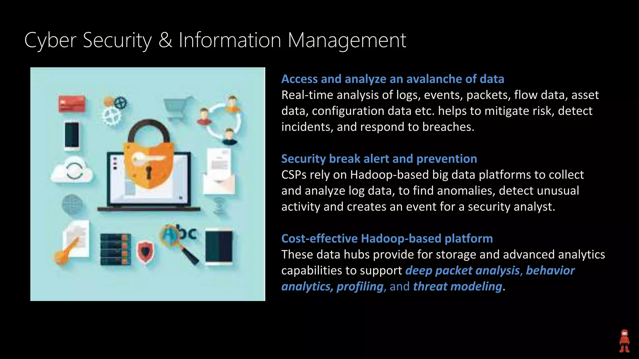 Cyber Security & Information Management
Access and analyze an avalanche of data
Real-time analysis of logs, events, packets, flow data, asset
data, configuration data etc. helps to mitigate risk, detect
incidents, and respond to breaches.
Security break alert and prevention
CSPs rely on Hadoop-based big data platforms to collect
and analyze log data, to find anomalies, detect unusual
activity and creates an event for a security analyst.
Cost-effective Hadoop-based platform
These data hubs provide for storage and advanced analytics
capabilities to support deep packet analysis, behavior
analytics, profiling, and threat modeling.
 