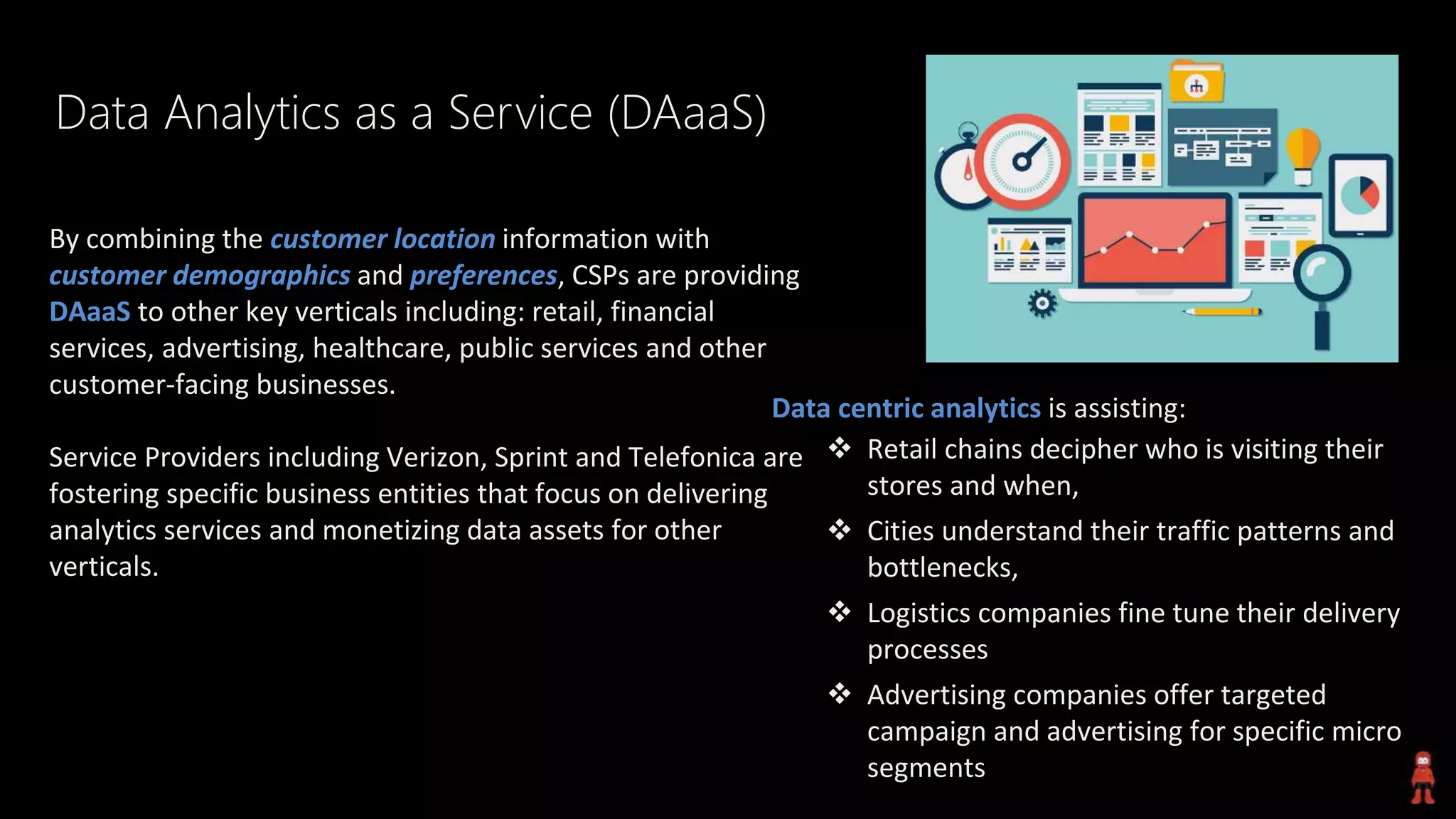 Data Analytics as a Service (DAaaS)
By combining the customer location information with
customer demographics and preferences, CSPs are providing
DAaaS to other key verticals including: retail, financial
services, advertising, healthcare, public services and other
customer-facing businesses.
Service Providers including Verizon, Sprint and Telefonica are
fostering specific business entities that focus on delivering
analytics services and monetizing data assets for other
verticals.
Data centric analytics is assisting:
 Retail chains decipher who is visiting their
stores and when,
 Cities understand their traffic patterns and
bottlenecks,
 Logistics companies fine tune their delivery
processes
 Advertising companies offer targeted
campaign and advertising for specific micro
segments
 