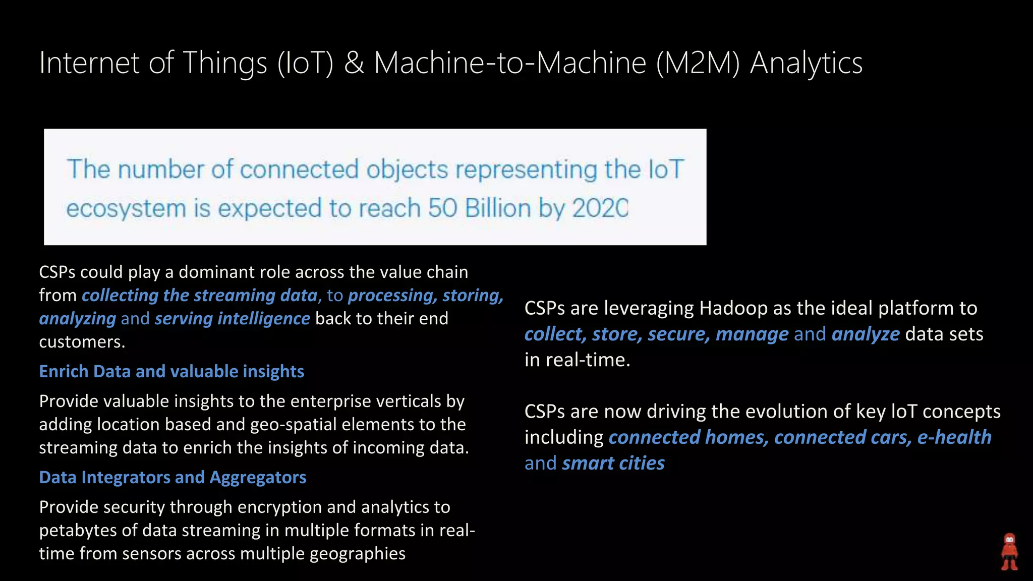 Internet of Things (IoT) & Machine-to-Machine (M2M) Analytics
CSPs could play a dominant role across the value chain
from collecting the streaming data, to processing, storing,
analyzing and serving intelligence back to their end
customers.
Enrich Data and valuable insights
Provide valuable insights to the enterprise verticals by
adding location based and geo-spatial elements to the
streaming data to enrich the insights of incoming data.
Data Integrators and Aggregators
Provide security through encryption and analytics to
petabytes of data streaming in multiple formats in real-
time from sensors across multiple geographies
CSPs are leveraging Hadoop as the ideal platform to
collect, store, secure, manage and analyze data sets
in real-time.
CSPs are now driving the evolution of key loT concepts
including connected homes, connected cars, e-health
and smart cities
 