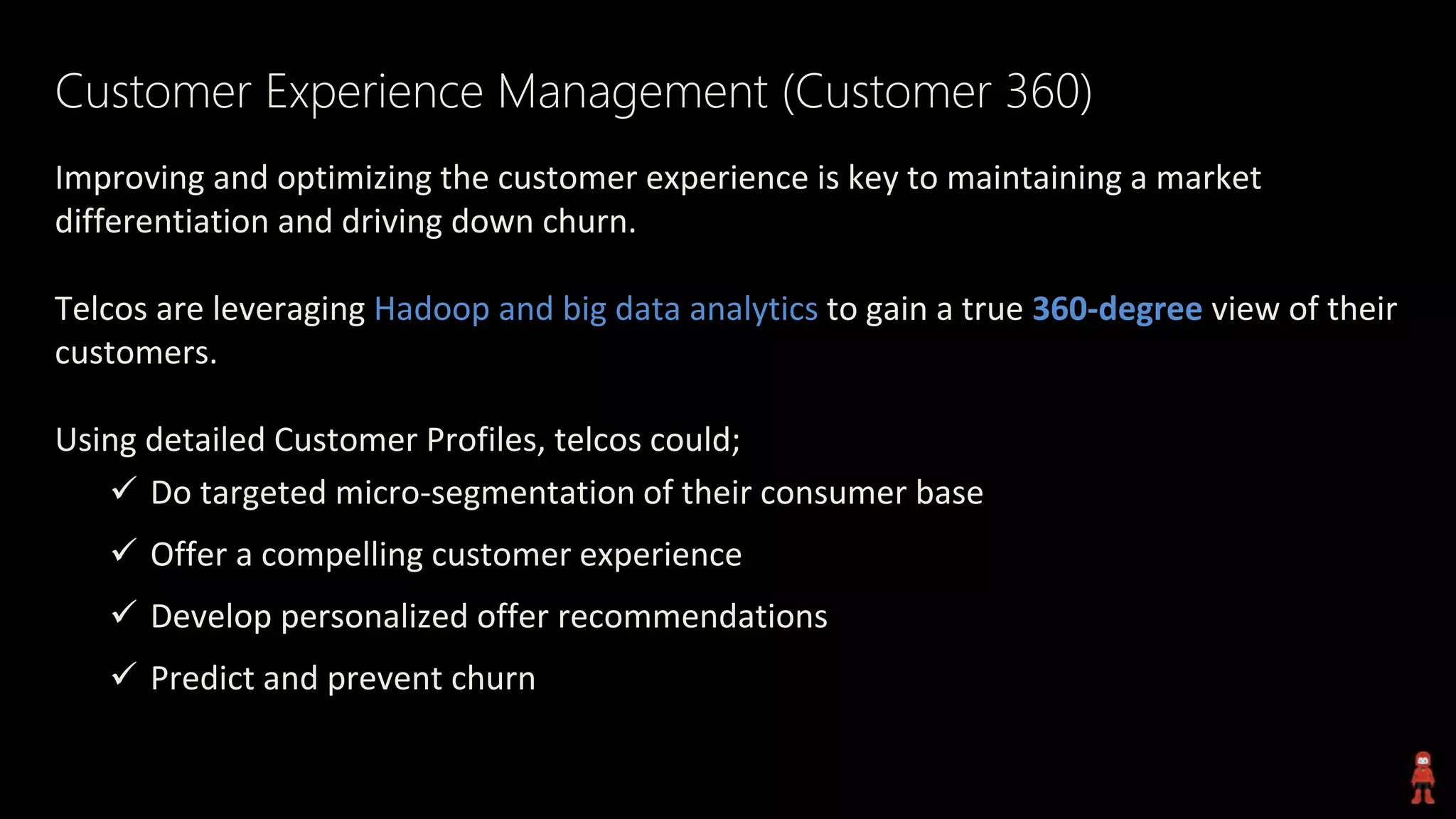 Customer Experience Management (Customer 360)
Improving and optimizing the customer experience is key to maintaining a market
differentiation and driving down churn.
Telcos are leveraging Hadoop and big data analytics to gain a true 360-degree view of their
customers.
Using detailed Customer Profiles, telcos could;
 Do targeted micro-segmentation of their consumer base
 Offer a compelling customer experience
 Develop personalized offer recommendations
 Predict and prevent churn
 