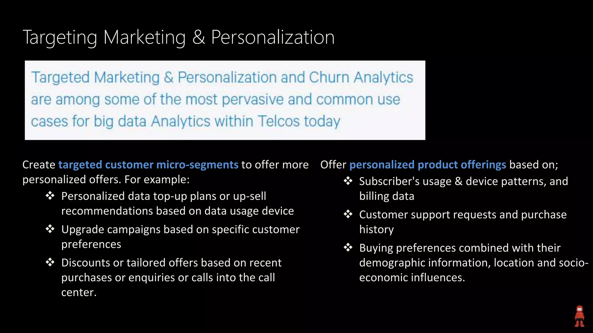 Targeting Marketing & Personalization
Create targeted customer micro-segments to offer more
personalized offers. For example:
 Personalized data top-up plans or up-sell
recommendations based on data usage device
 Upgrade campaigns based on specific customer
preferences
 Discounts or tailored offers based on recent
purchases or enquiries or calls into the call
center.
Offer personalized product offerings based on;
 Subscriber's usage & device patterns, and
billing data
 Customer support requests and purchase
history
 Buying preferences combined with their
demographic information, location and socio-
economic influences.
 