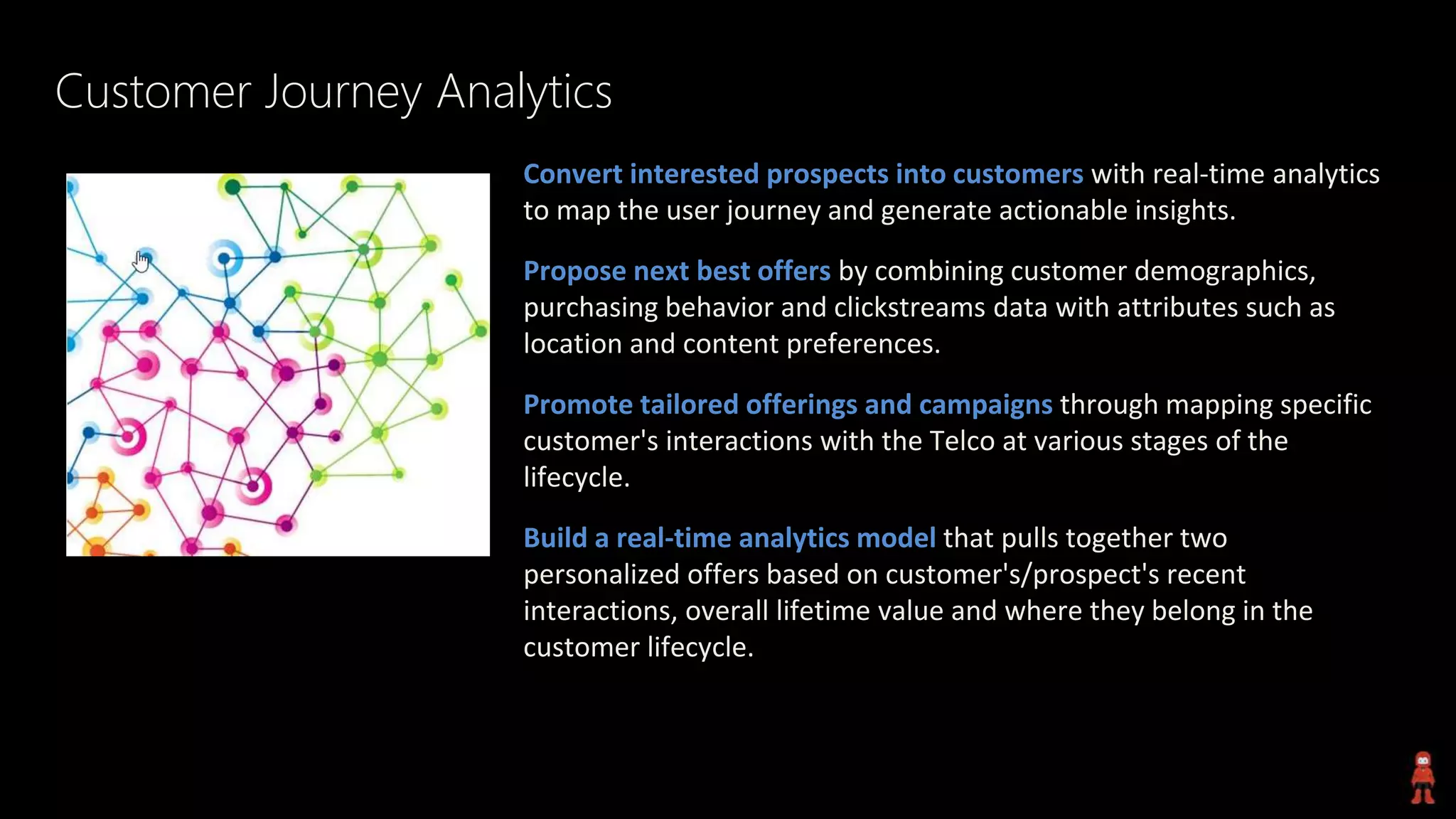 Customer Journey Analytics
Convert interested prospects into customers with real-time analytics
to map the user journey and generate actionable insights.
Propose next best offers by combining customer demographics,
purchasing behavior and clickstreams data with attributes such as
location and content preferences.
Promote tailored offerings and campaigns through mapping specific
customer's interactions with the Telco at various stages of the
lifecycle.
Build a real-time analytics model that pulls together two
personalized offers based on customer's/prospect's recent
interactions, overall lifetime value and where they belong in the
customer lifecycle.
 