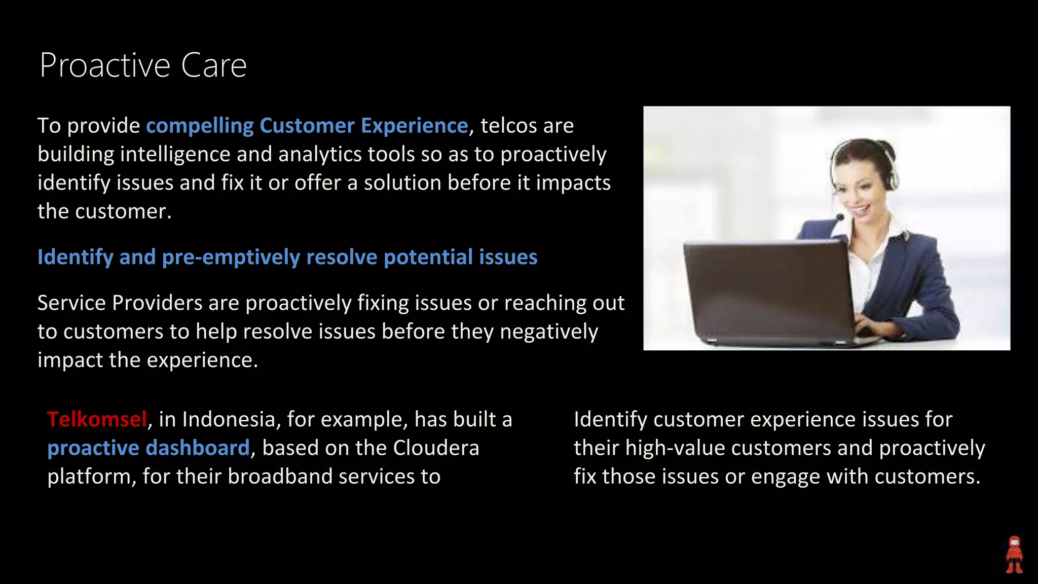 Proactive Care
To provide compelling Customer Experience, telcos are
building intelligence and analytics tools so as to proactively
identify issues and fix it or offer a solution before it impacts
the customer.
Identify and pre-emptively resolve potential issues
Service Providers are proactively fixing issues or reaching out
to customers to help resolve issues before they negatively
impact the experience.
Identify customer experience issues for
their high-value customers and proactively
fix those issues or engage with customers.
Telkomsel, in Indonesia, for example, has built a
proactive dashboard, based on the Cloudera
platform, for their broadband services to
 