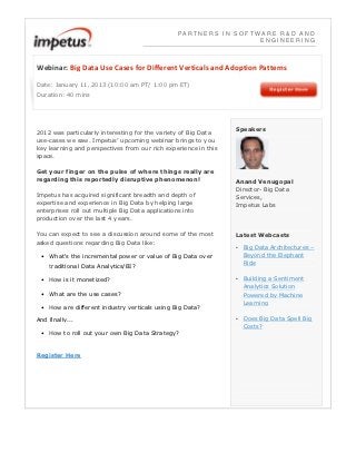 PARTNERS IN SOFTWARE R&D AND
                                                                  ENGINEERING



Webinar: Big Data Use Cases for Different Verticals and Adoption Patterns

Date: January 11‚ 2013 (10:00 am PT/ 1:00 pm ET)
Duration: 40 mins




                                                                 Speakers
2012 was particularly interesting for the variety of Big Data
use-cases we saw. Impetus’ upcoming webinar brings to you
key learning and perspectives from our rich experience in this
space.

Get your finger on the pulse of where things really are
regarding this reportedly disruptive phenomenon!                 Anand Venugopal
                                                                 Director- Big Data
Impetus has acquired significant breadth and depth of            Services,
expertise and experience in Big Data by helping large            Impetus Labs
enterprises roll out multiple Big Data applications into
production over the last 4 years.

You can expect to see a discussion around some of the most       Latest Webcasts
asked questions regarding Big Data like:
                                                                 • Big Data Architectures –
 • What's the incremental power or value of Big Data over          Beyond the Elephant
    traditional Data Analytics/BI?                                 Ride

 • How is it monetized?                                          • Building a Sentiment
                                                                   Analytics Solution
 • What are the use cases?                                         Powered by Machine
                                                                   Learning
 • How are different industry verticals using Big Data?
And finally...                                                   • Does Big Data Spell Big
                                                                   Costs?
 • How to roll out your own Big Data Strategy?


Register Here
 