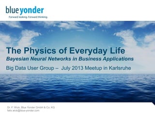 The Physics of Everyday Life
Bayesian Neural Networks in Business Applications
Big Data User Group – July 2013 Meetup in Karlsruhe
Dr. F. Wick, Blue Yonder GmbH & Co. KG
felix.wick@blue-yonder.com
 